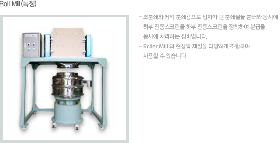 Roll Mill (특징) - 조분쇄와 케익 분쇄용으로 입자가 큰 분쇄물을 분쇄와 동시에 - 하부 진동스크린을 하부 진동스크린을 장착하여 분급을  - 동시에 처리하는 장비입니다. - Roller mill 의 현상및 재질을 다양하게 조합하여 - 사용할 수 있습니다.